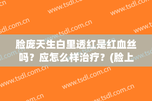 脸庞天生白里透红是红血丝吗？应怎么样治疗？(脸上红里透白怎么办)
