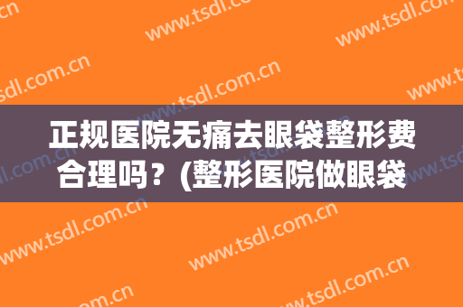 正规医院无痛去眼袋整形费合理吗？(整形医院做眼袋安全吗)