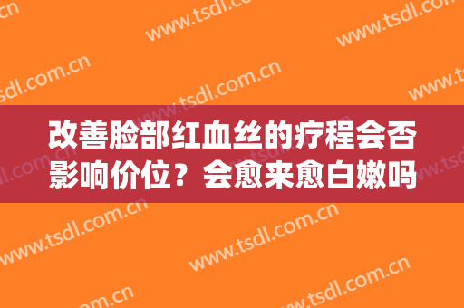 改善脸部红血丝的疗程会否影响价位？会愈来愈白嫩吗？(脸部红血丝能自愈吗)