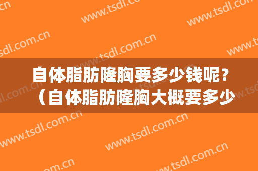 自体脂肪隆胸要多少钱呢？（自体脂肪隆胸大概要多少钱）(自体脂肪隆胸一般要多少钱??谁可解决)