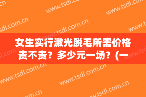 女生实行激光脱毛所需价格贵不贵？多少元一场？(一般激光脱毛的价格)