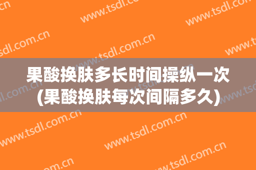 果酸换肤多长时间操纵一次(果酸换肤每次间隔多久)