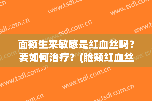 面颊生来敏感是红血丝吗？要如何治疗？(脸颊红血丝严重)