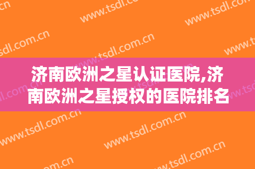济南欧洲之星认证医院,济南欧洲之星授权的医院排名(北京 欧洲之星 医院)