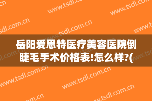 岳阳爱思特医疗美容医院倒睫毛手术价格表!怎么样?(岳阳爱思特整形美容医院)