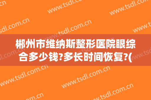 郴州市维纳斯整形医院眼综合多少钱?多长时间恢复?(郴州维纳斯整形好不好)