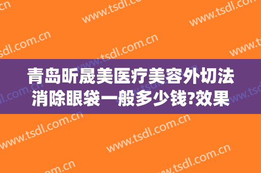 青岛昕晟美医疗美容外切法消除眼袋一般多少钱?效果怎么样?(医美割眼袋)