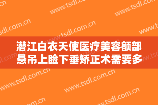潜江白衣天使医疗美容额部悬吊上睑下垂矫正术需要多少钱?可靠吗?