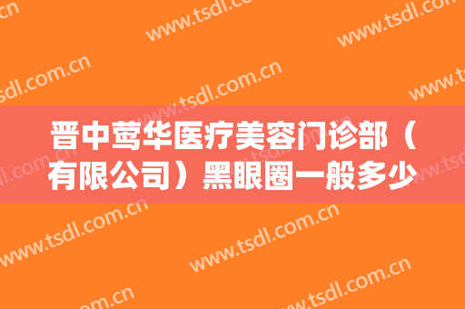 晋中莺华医疗美容门诊部（有限公司）黑眼圈一般多少费用?好不好?(晋中莺华整形)