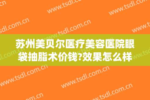 苏州美贝尔医疗美容医院眼袋抽脂术价钱?效果怎么样?(美贝尔去眼袋多少钱)