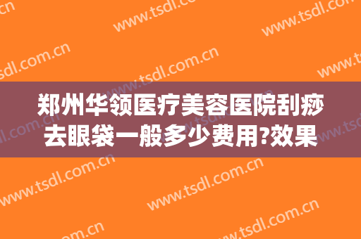 郑州华领医疗美容医院刮痧去眼袋一般多少费用?效果怎么样?(郑州激光祛斑多少钱)