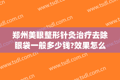 郑州美眼整形针灸治疗去除眼袋一般多少钱?效果怎么样?(郑州哪家医院去眼袋效果好)