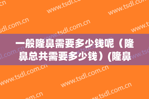一般隆鼻需要多少钱呢（隆鼻总共需要多少钱）(隆鼻一般需要多少钱?)