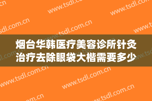 烟台华韩医疗美容诊所针灸治疗去除眼袋大楷需要多少费用?怎么样?(烟台眼部美容整形医院)