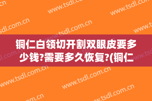 铜仁白领切开割双眼皮要多少钱?需要多久恢复?(铜仁哪个医院可以割双眼皮)