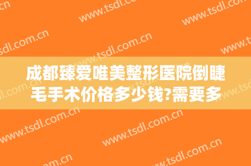 成都臻爱唯美整形医院倒睫毛手术价格多少钱?需要多久恢复?(成都倒睫手术哪家医院好)