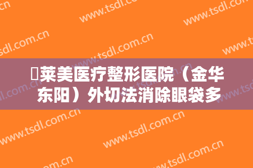 玥莱美医疗整形医院（金华 东阳）外切法消除眼袋多少钱?效果怎么样?