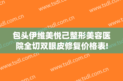 包头伊维美悦己整形美容医院全切双眼皮修复价格表!好不好?(包头双眼皮手术修复)