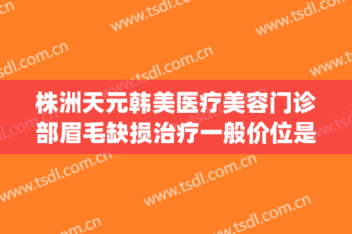 株洲天元韩美医疗美容门诊部眉毛缺损治疗一般价位是多少?怎么样?(株洲韩美医疗美容医院)
