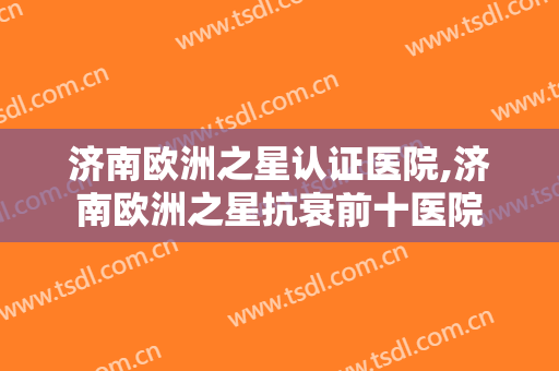 济南欧洲之星认证医院,济南欧洲之星抗衰前十医院