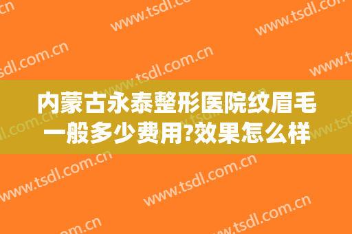 内蒙古永泰整形医院纹眉毛一般多少费用?效果怎么样?(哈尔滨纹眉大概需要多少钱)