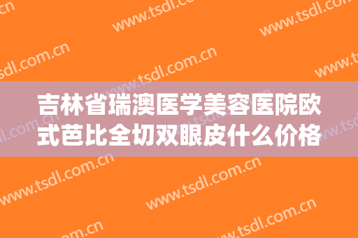 吉林省瑞澳医学美容医院欧式芭比全切双眼皮什么价格?有哪些优势?(长春瑞澳医学整形医院怎么样)