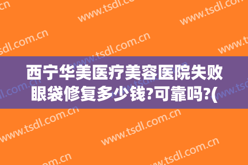 西宁华美医疗美容医院失败眼袋修复多少钱?可靠吗?(西安割眼袋医院)
