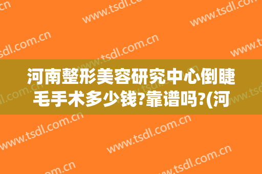 河南整形美容研究中心倒睫毛手术多少钱?靠谱吗?(河南省郑州整形美容研究中心)