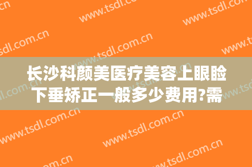 长沙科颜美医疗美容上眼睑下垂矫正一般多少费用?需要多久恢复?(长沙科颜美整形医院)