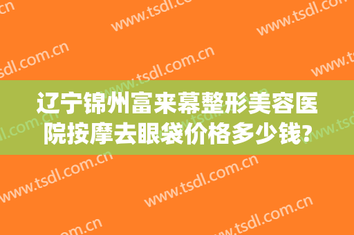 辽宁锦州富来幕整形美容医院按摩去眼袋价格多少钱?可靠吗?(锦州做眼袋多少钱啊)