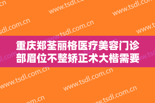 重庆郑荃丽格医疗美容门诊部眉位不整矫正术大楷需要多少钱?效果怎么样?