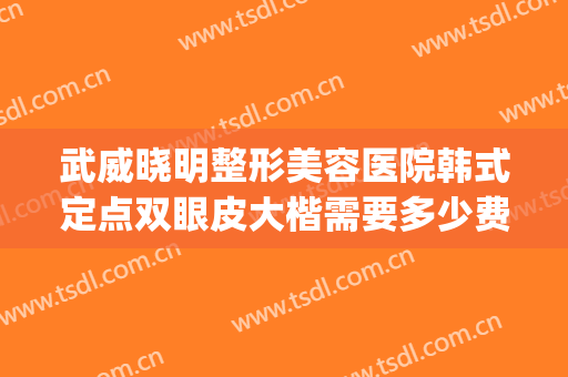 武威晓明整形美容医院韩式定点双眼皮大楷需要多少费用?好不好?(武威做双眼皮的医院)