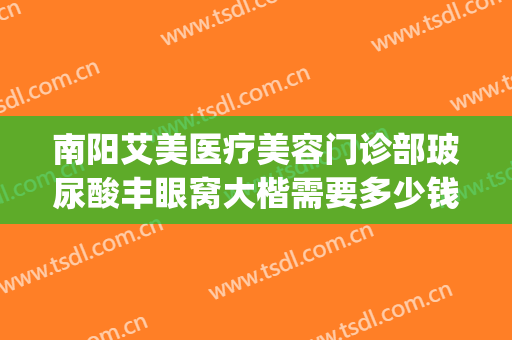 南阳艾美医疗美容门诊部玻尿酸丰眼窝大楷需要多少钱?贵不贵?(南阳市艾美医疗美容医院咋样)