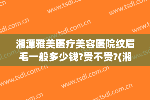 湘潭雅美医疗美容医院纹眉毛一般多少钱?贵不贵?(湘雅医院可以纹眉毛吗)