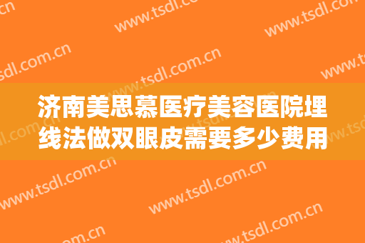 济南美思慕医疗美容医院埋线法做双眼皮需要多少费用?有哪些优势?(济南做埋线双眼皮哪里做的好)