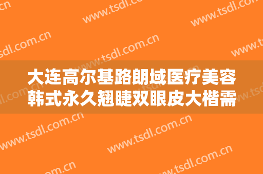 大连高尔基路朗域医疗美容韩式永久翘睫双眼皮大楷需要多少钱?靠谱吗?