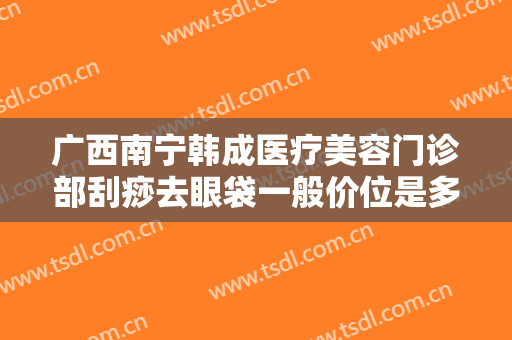 广西南宁韩成医疗美容门诊部刮痧去眼袋一般价位是多少钱?多长时间恢复?