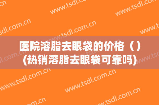 医院溶脂去眼袋的价格（）(热销溶脂去眼袋可靠吗)