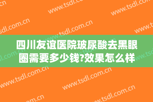 四川友谊医院玻尿酸去黑眼圈需要多少钱?效果怎么样?(打玻尿酸去黑眼圈多少钱)