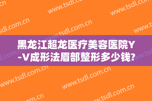黑龙江超龙医疗美容医院Y-V成形法眉部整形多少钱?可靠吗?