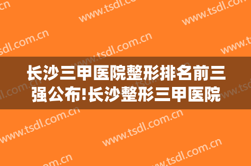 长沙三甲医院整形排名前三强公布!长沙整形三甲医院有哪些(长沙整形公立医院排名前十)