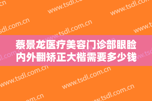 蔡景龙医疗美容门诊部眼睑内外翻矫正大楷需要多少钱?怎么样?