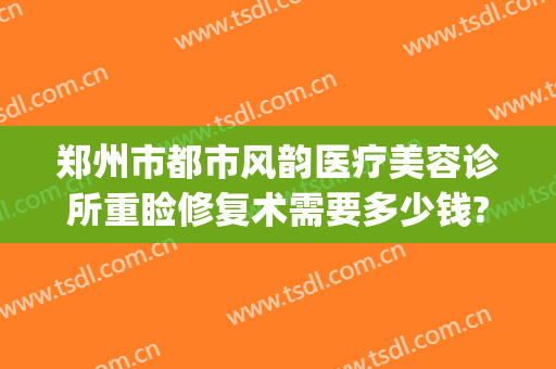 郑州市都市风韵医疗美容诊所重睑修复术需要多少钱?多长时间恢复?(郑州都市风韵整形医院)