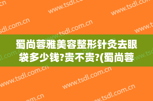 蜀尚蓉雅美容整形针灸去眼袋多少钱?贵不贵?(蜀尚蓉雅整形医院介绍)