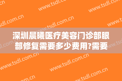 深圳晨曦医疗美容门诊部眼部修复需要多少费用?需要多久恢复?(深圳晨曦医疗美容医院)