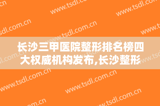 长沙三甲医院整形排名榜四大权威机构发布,长沙整形医院排名前三的