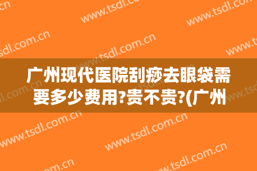 广州现代医院刮痧去眼袋需要多少费用?贵不贵?(广州做祛眼袋手术)