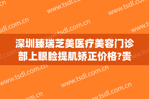深圳臻瑞芝美医疗美容门诊部上眼睑提肌矫正价格?贵不贵?(臻瑞芝美医疗美容医院)