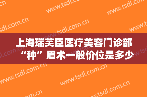 上海瑞芙臣医疗美容门诊部“种”眉术一般价位是多少钱?贵不贵?(瑞芙臣医疗美容医院)