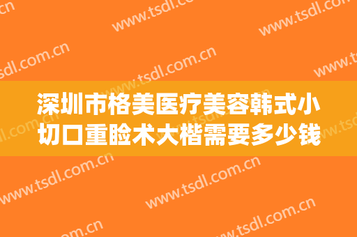 深圳市格美医疗美容韩式小切口重睑术大楷需要多少钱?可靠吗?(深圳格美整形医院怎么样)